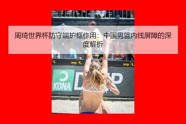 周琦世界杯防守端护框作用：中国男篮内线屏障的深度解析